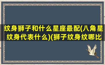 纹身狮子和什么星座最配(八角星纹身代表什么)(狮子纹身纹哪比较好)