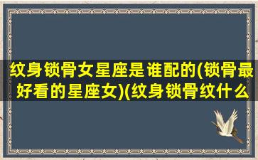 纹身锁骨女星座是谁配的(锁骨最好看的星座女)(纹身锁骨纹什么好看)