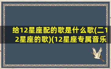 给12星座配的歌是什么歌(二12星座的歌)(12星座专属音乐歌词)