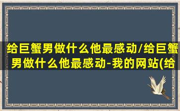 给巨蟹男做什么他最感动/给巨蟹男做什么他最感动-我的网站(给巨蟹男花钱有用吗)