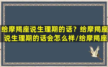 给摩羯座说生理期的话？给摩羯座说生理期的话会怎么样/给摩羯座说生理期的话？给摩羯座说生理期的话会怎么样-我的网站