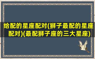 给配的星座配对(狮子最配的星座配对)(最配狮子座的三大星座)