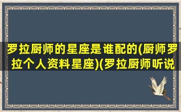 罗拉厨师的星座是谁配的(厨师罗拉个人资料星座)(罗拉厨师听说很好吃)