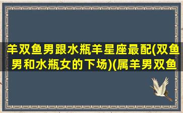 羊双鱼男跟水瓶羊星座最配(双鱼男和水瓶女的下场)(属羊男双鱼座花心吗)