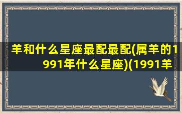 羊和什么星座最配最配(属羊的1991年什么星座)(1991羊和什么生肖最配)