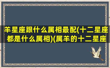 羊星座跟什么属相最配(十二星座都是什么属相)(属羊的十二星座配对)