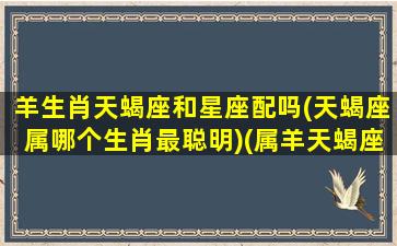 羊生肖天蝎座和星座配吗(天蝎座属哪个生肖最聪明)(属羊天蝎座有什么天赋)