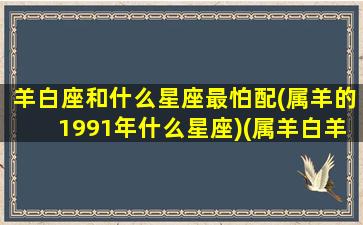 羊白座和什么星座最怕配(属羊的1991年什么星座)(属羊白羊座配对)