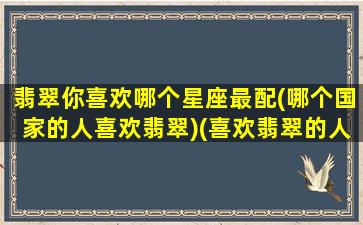 翡翠你喜欢哪个星座最配(哪个国家的人喜欢翡翠)(喜欢翡翠的人是怎样的)