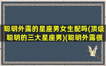 聪明外露的星座男女生配吗(顶级聪明的三大星座男)(聪明外露很危险吗)