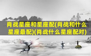 肖战星座和星座配(肖战和什么星座最配)(肖战什么星座配对)