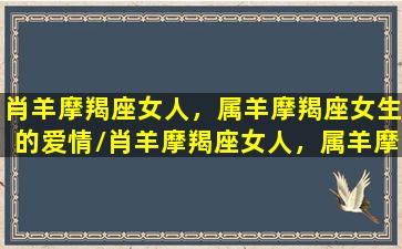 肖羊摩羯座女人，属羊摩羯座女生的爱情/肖羊摩羯座女人，属羊摩羯座女生的爱情-我的网站