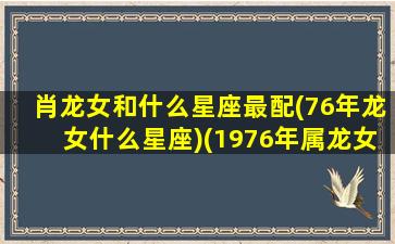 肖龙女和什么星座最配(76年龙女什么星座)(1976年属龙女配什么生肖最好)