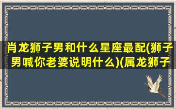 肖龙狮子男和什么星座最配(狮子男喊你老婆说明什么)(属龙狮子男好不好)