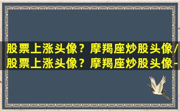 股票上涨头像？摩羯座炒股头像/股票上涨头像？摩羯座炒股头像-我的网站