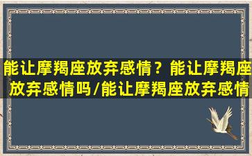 能让摩羯座放弃感情？能让摩羯座放弃感情吗/能让摩羯座放弃感情？能让摩羯座放弃感情吗-我的网站