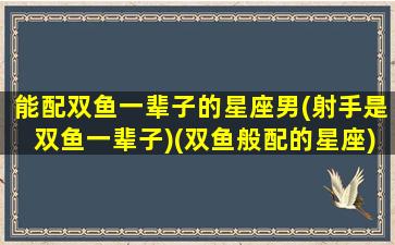 能配双鱼一辈子的星座男(射手是双鱼一辈子)(双鱼般配的星座)