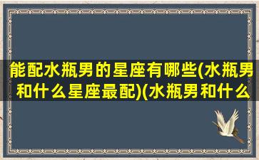 能配水瓶男的星座有哪些(水瓶男和什么星座最配)(水瓶男和什么星座最适合做朋友)