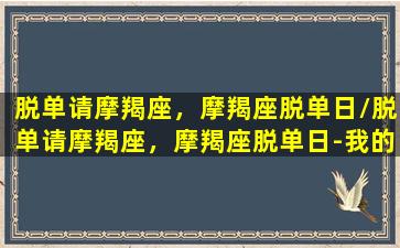 脱单请摩羯座，摩羯座脱单日/脱单请摩羯座，摩羯座脱单日-我的网站(摩羯座如何脱单)