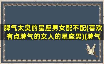 脾气太臭的星座男女配不配(喜欢有点脾气的女人的星座男)(脾气臭的要死)