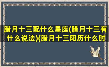 腊月十三配什么星座(腊月十三有什么说法)(腊月十三阳历什么时候)