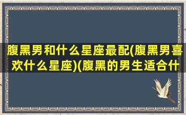 腹黑男和什么星座最配(腹黑男喜欢什么星座)(腹黑的男生适合什么样的女生)