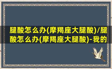 腿酸怎么办(摩羯座大腿酸)/腿酸怎么办(摩羯座大腿酸)-我的网站(摩羯座女的腿细吗)