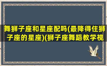 舞狮子座和星座配吗(最降得住狮子座的星座)(狮子座舞蹈教学视频)