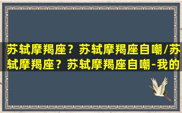 苏轼摩羯座？苏轼摩羯座自嘲/苏轼摩羯座？苏轼摩羯座自嘲-我的网站(苏轼说摩羯座)