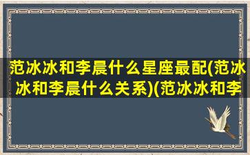 范冰冰和李晨什么星座最配(范冰冰和李晨什么关系)(范冰冰和李晨相差多少岁)