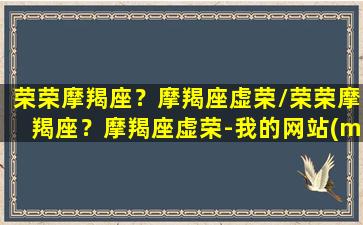 荣荣摩羯座？摩羯座虚荣/荣荣摩羯座？摩羯座虚荣-我的网站(mono荣荣资料)