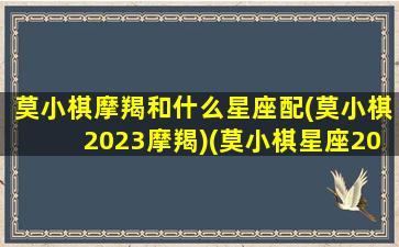 莫小棋摩羯和什么星座配(莫小棋2023摩羯)(莫小棋星座2022)