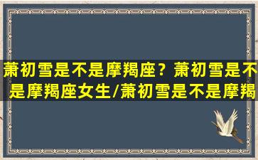 萧初雪是不是摩羯座？萧初雪是不是摩羯座女生/萧初雪是不是摩羯座？萧初雪是不是摩羯座女生-我的网站