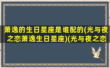 萧逸的生日星座是谁配的(光与夜之恋萧逸生日星座)(光与夜之恋萧逸生日是哪天)