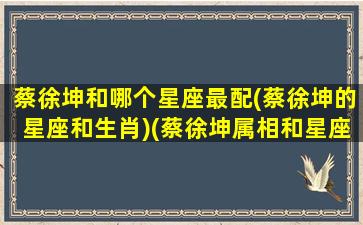 蔡徐坤和哪个星座最配(蔡徐坤的星座和生肖)(蔡徐坤属相和星座)