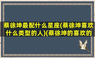 蔡徐坤最配什么星座(蔡徐坤喜欢什么类型的人)(蔡徐坤的喜欢的类型)