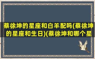 蔡徐坤的星座和白羊配吗(蔡徐坤的星座和生日)(蔡徐坤和哪个星座最配)