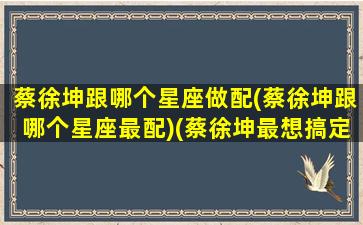 蔡徐坤跟哪个星座做配(蔡徐坤跟哪个星座最配)(蔡徐坤最想搞定的星座)