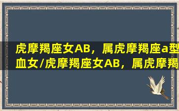 虎摩羯座女AB，属虎摩羯座a型血女/虎摩羯座女AB，属虎摩羯座a型血女-我的网站