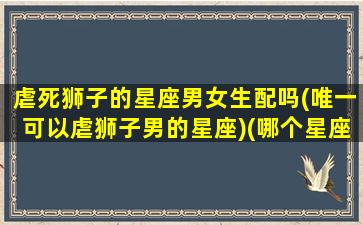 虐死狮子的星座男女生配吗(唯一可以虐狮子男的星座)(哪个星座能虐死狮子男)