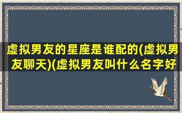 虚拟男友的星座是谁配的(虚拟男友聊天)(虚拟男友叫什么名字好听)