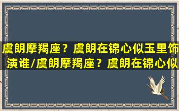 虞朗摩羯座？虞朗在锦心似玉里饰演谁/虞朗摩羯座？虞朗在锦心似玉里饰演谁-我的网站