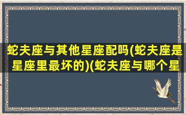 蛇夫座与其他星座配吗(蛇夫座是星座里最坏的)(蛇夫座与哪个星座最配)