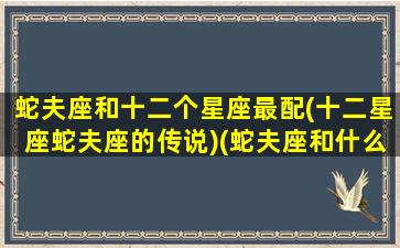 蛇夫座和十二个星座最配(十二星座蛇夫座的传说)(蛇夫座和什么星座最配做闺蜜)