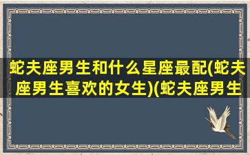 蛇夫座男生和什么星座最配(蛇夫座男生喜欢的女生)(蛇夫座男生喜欢什么样的女生)