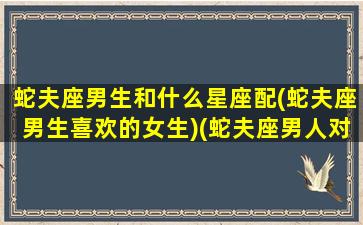 蛇夫座男生和什么星座配(蛇夫座男生喜欢的女生)(蛇夫座男人对爱情专一吗)