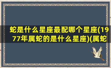 蛇是什么星座最配哪个星座(1977年属蛇的是什么星座)(属蛇77年出生是什么星座)