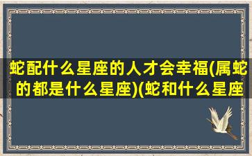 蛇配什么星座的人才会幸福(属蛇的都是什么星座)(蛇和什么星座最配对)