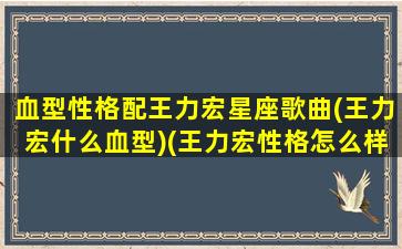 血型性格配王力宏星座歌曲(王力宏什么血型)(王力宏性格怎么样)