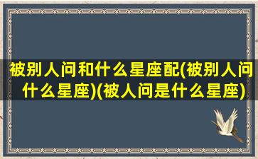 被别人问和什么星座配(被别人问什么星座)(被人问是什么星座)